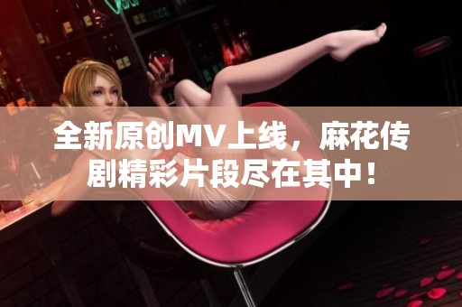 全新原创MV上线，麻花传剧精彩片段尽在其中！