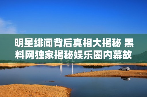 明星绯闻背后真相大揭秘 黑料网独家揭秘娱乐圈内幕故事