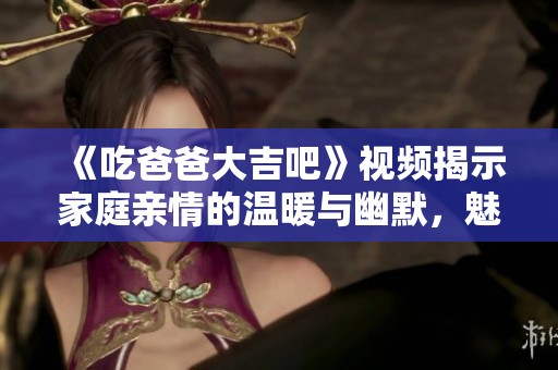 《吃爸爸大吉吧》视频揭示家庭亲情的温暖与幽默，魅力无限