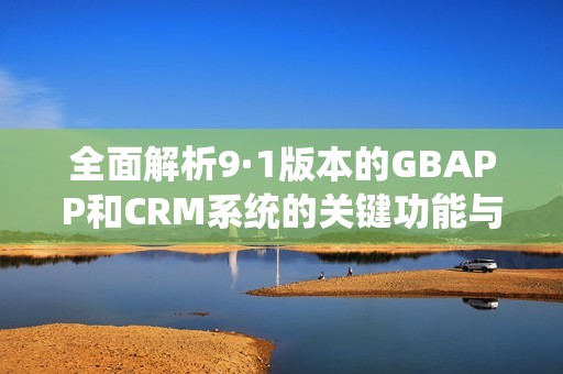 全面解析9·1版本的GBAPP和CRM系统的关键功能与优势