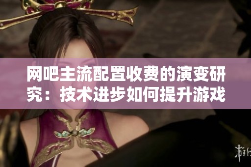 网吧主流配置收费的演变研究：技术进步如何提升游戏体验