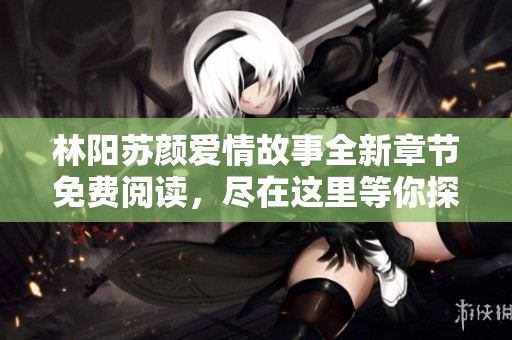 林阳苏颜爱情故事全新章节免费阅读，尽在这里等你探索