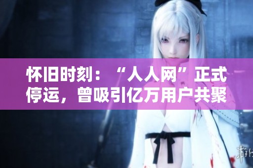怀旧时刻：“人人网”正式停运，曾吸引亿万用户共聚的社交平台消逝