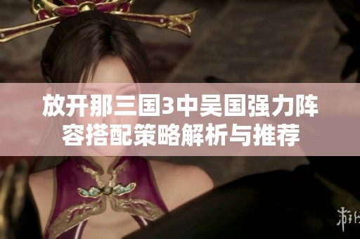 放开那三国3中吴国强力阵容搭配策略解析与推荐