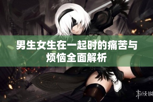 男生女生在一起时的痛苦与烦恼全面解析