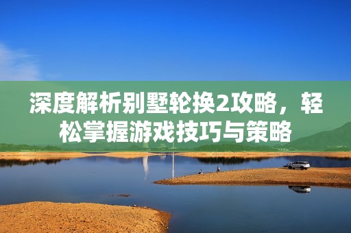 深度解析别墅轮换2攻略，轻松掌握游戏技巧与策略