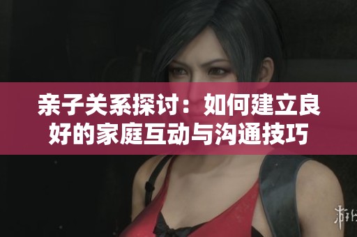 亲子关系探讨：如何建立良好的家庭互动与沟通技巧