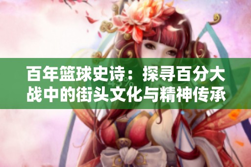 百年篮球史诗：探寻百分大战中的街头文化与精神传承