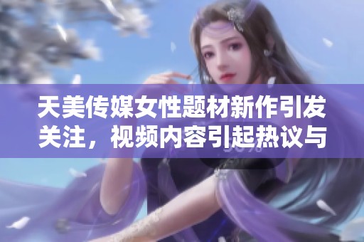 天美传媒女性题材新作引发关注，视频内容引起热议与讨论