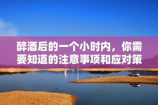 醉酒后的一个小时内，你需要知道的注意事项和应对策略