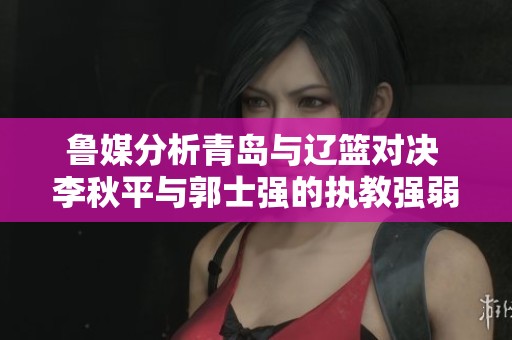 鲁媒分析青岛与辽篮对决 李秋平与郭士强的执教强弱对比