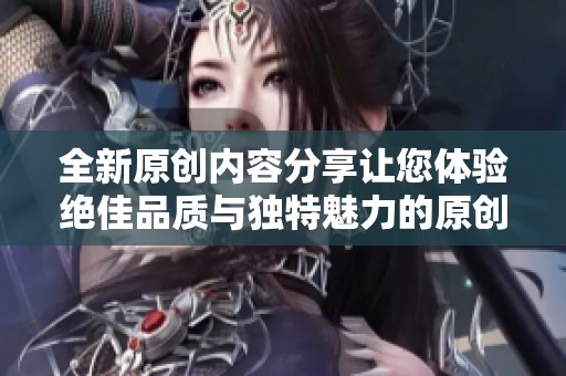 全新原创内容分享让您体验绝佳品质与独特魅力的原创作品