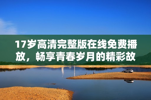 17岁高清完整版在线免费播放，畅享青春岁月的精彩故事