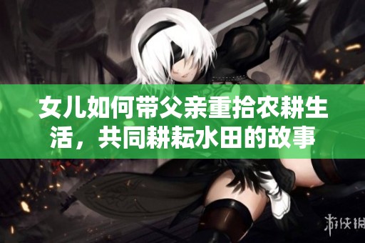 女儿如何带父亲重拾农耕生活，共同耕耘水田的故事