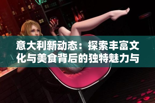 意大利新动态：探索丰富文化与美食背后的独特魅力与故事