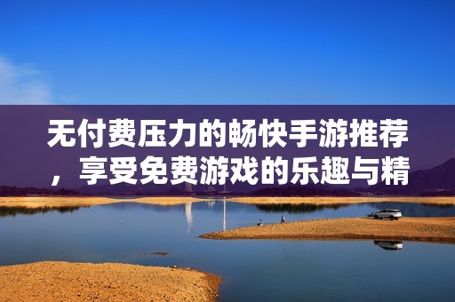 无付费压力的畅快手游推荐，享受免费游戏的乐趣与精彩