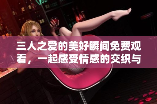三人之爱的美好瞬间免费观看，一起感受情感的交织与冲突