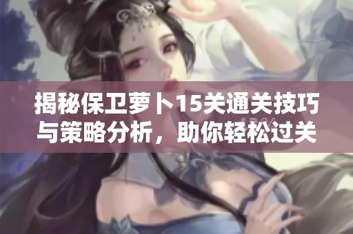 揭秘保卫萝卜15关通关技巧与策略分析，助你轻松过关！