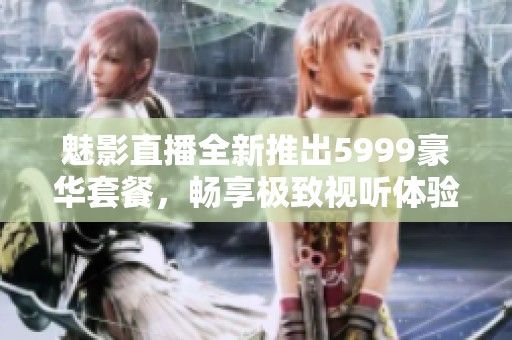 魅影直播全新推出5999豪华套餐，畅享极致视听体验！
