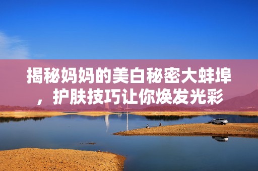 揭秘妈妈的美白秘密大蚌埠，护肤技巧让你焕发光彩