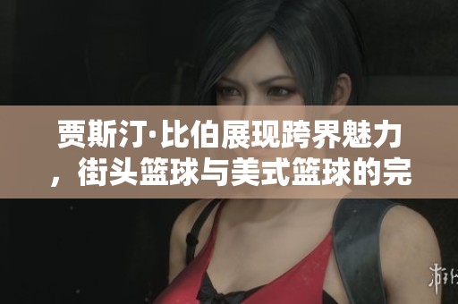 贾斯汀·比伯展现跨界魅力，街头篮球与美式篮球的完美结合