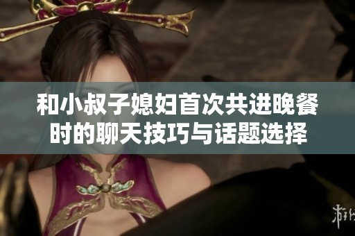 和小叔子媳妇首次共进晚餐时的聊天技巧与话题选择