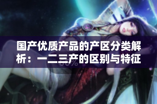国产优质产品的产区分类解析：一二三产的区别与特征