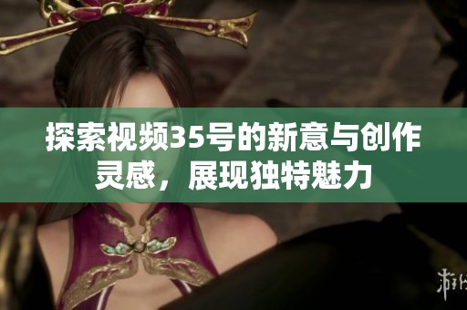 探索视频35号的新意与创作灵感，展现独特魅力