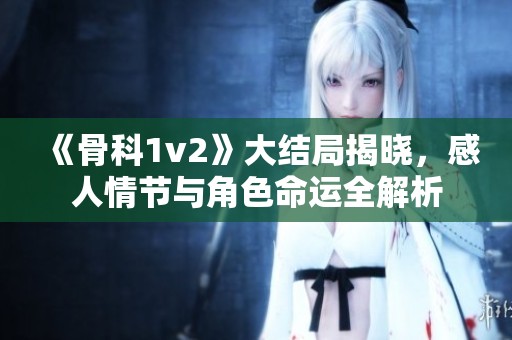 《骨科1v2》大结局揭晓，感人情节与角色命运全解析