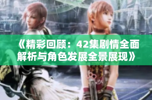 《精彩回顾：42集剧情全面解析与角色发展全景展现》
