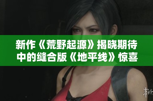 新作《荒野起源》揭晓期待中的缝合版《地平线》惊喜内容