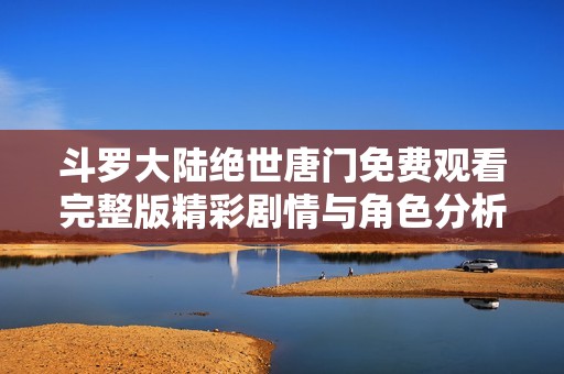 斗罗大陆绝世唐门免费观看完整版精彩剧情与角色分析大揭秘