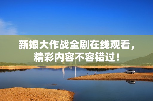 新娘大作战全剧在线观看，精彩内容不容错过！