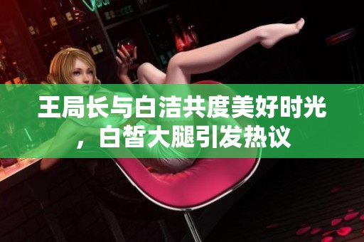 王局长与白洁共度美好时光，白皙大腿引发热议