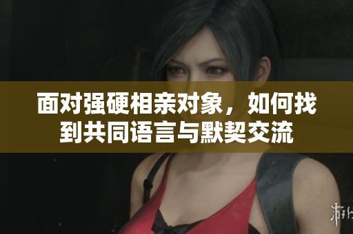面对强硬相亲对象，如何找到共同语言与默契交流