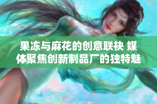 果冻与麻花的创意联袂 媒体聚焦创新制品厂的独特魅力