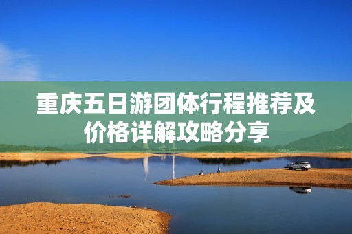 重庆五日游团体行程推荐及价格详解攻略分享