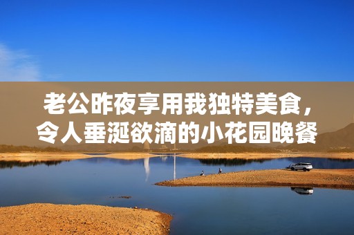 老公昨夜享用我独特美食，令人垂涎欲滴的小花园晚餐