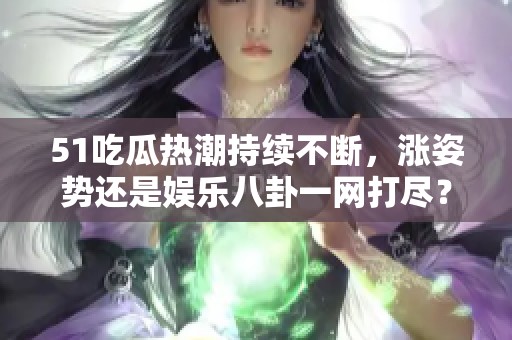 51吃瓜热潮持续不断，涨姿势还是娱乐八卦一网打尽？