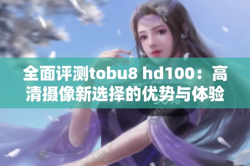 全面评测tobu8 hd100：高清摄像新选择的优势与体验