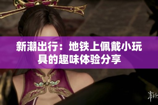 新潮出行：地铁上佩戴小玩具的趣味体验分享
