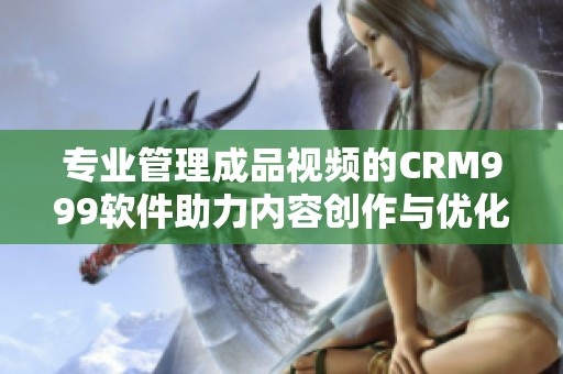 专业管理成品视频的CRM999软件助力内容创作与优化