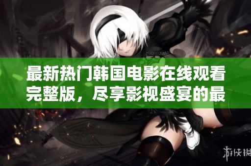 最新热门韩国电影在线观看完整版，尽享影视盛宴的最佳选择