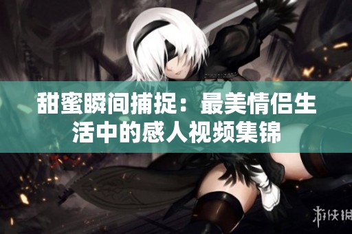 甜蜜瞬间捕捉：最美情侣生活中的感人视频集锦