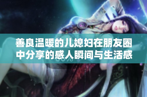 善良温暖的儿媳妇在朋友圈中分享的感人瞬间与生活感悟
