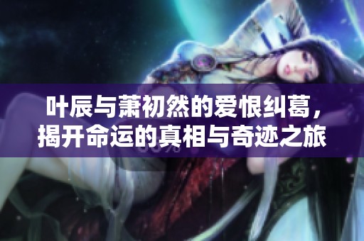 叶辰与萧初然的爱恨纠葛，揭开命运的真相与奇迹之旅