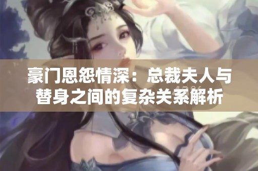 豪门恩怨情深：总裁夫人与替身之间的复杂关系解析