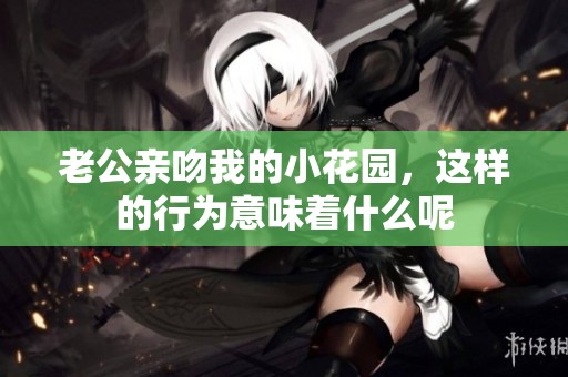 老公亲吻我的小花园，这样的行为意味着什么呢