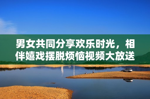 男女共同分享欢乐时光，相伴嬉戏摆脱烦恼视频大放送