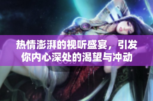 热情澎湃的视听盛宴，引发你内心深处的渴望与冲动